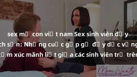 sex mẹ con việt nam Sex sinh viên đầy kịch tính trong khách sạn: Những cuộc gặp gỡ đầy dục vọng và cảm xúc mãnh liệt giữa các sinh viên trẻ trên giường phòng khách sạn.