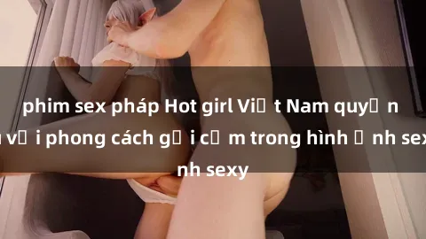 phim sex pháp Hot girl Việt Nam quyến rũ với phong cách gợi cảm trong hình ảnh sexy