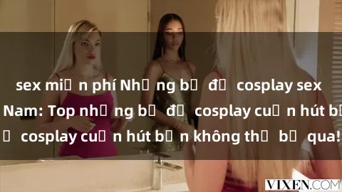 sex miễn phí Những bộ đồ cosplay sex đẹp nhất tại Việt Nam: Top những bộ đồ cosplay cuốn hút bạn không thể bỏ qua!