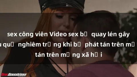 sex công viên Video sex bị quay lén gây sốc: hậu quả nghiêm trọng khi bị phát tán trên mạng xã hội