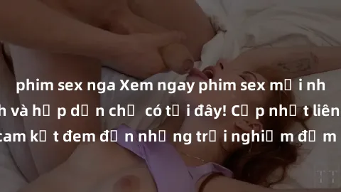 phim sex nga Xem ngay phim sex mới nhất đầy kích thích và hấp dẫn chỉ có tại đây! Cập nhật liên tục, cam kết đem đến những trải nghiệm đắm chìm trong cảm xúc mới lạ.