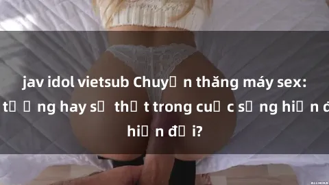 jav idol vietsub Chuyện thăng máy sex: Ảo tưởng hay sự thật trong cuộc sống hiện đại?