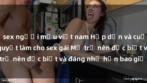 sex người mẫu việt nam Hấp dẫn và cuốn hút: Những bí quyết làm cho sex gái Mỹ trở nên đặc biệt và đáng nhớ hơn bao giờ hết!