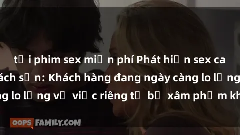tải phim sex miễn phí Phát hiện sex camera ẩn trong khách sạn: Khách hàng đang ngày càng lo lắng về việc riêng tư bị xâm phạm khi đi du lịch