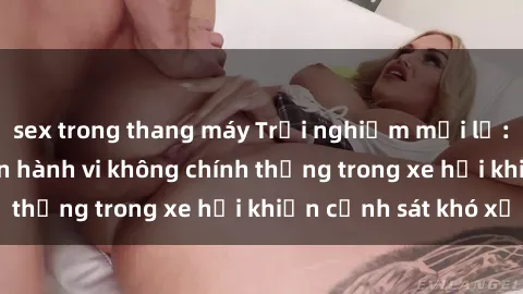 sex trong thang máy Trải nghiệm mới lạ: Cặp đôi thực hiện hành vi không chính thống trong xe hơi khiến cảnh sát khó xử