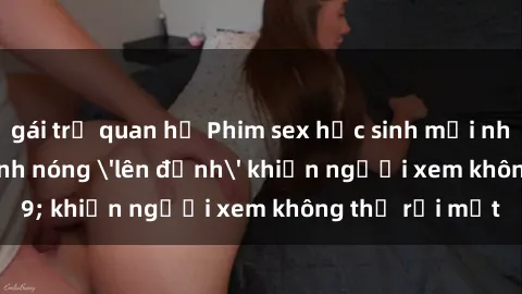 gái trẻ quan hệ Phim sex học sinh mới nhất: những cảnh nóng 'lên đỉnh' khiến người xem không thể rời mắt
