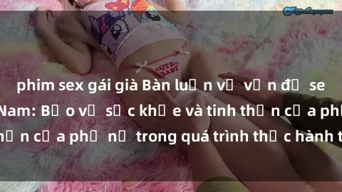 phim sex gái già Bàn luận về vấn đề sex của bà mẹ Việt Nam: Bảo vệ sức khỏe và tinh thần của phụ nữ trong quá trình thực hành tình dục.