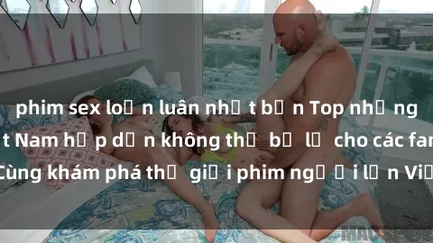 phim sex loạn luân nhật bản Top những bộ phim milf Việt Nam hấp dẫn không thể bỏ lỡ cho các fan. Cùng khám phá thế giới phim người lớn Việt Nam đầy nóng bỏng!