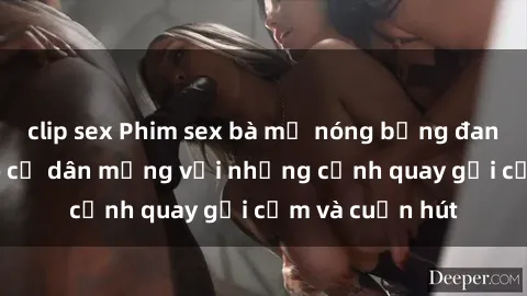 clip sex Phim sex bà mẹ nóng bỏng đang làm điên đảo cư dân mạng với những cảnh quay gợi cảm và cuốn hút