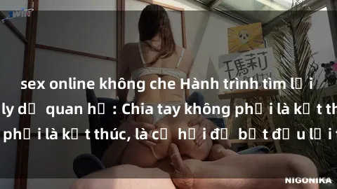 sex online không che Hành trình tìm lại hạnh phúc sau gái ly dị quan hệ: Chia tay không phải là kết thúc, là cơ hội để bắt đầu lại từ đầu.