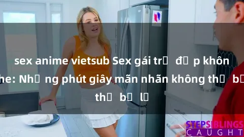 sex anime vietsub Sex gái trẻ đẹp không che: Những phút giây mãn nhãn không thể bỏ lỡ