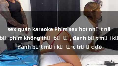 sex quán karaoke Phim sex hot nhất năm  Top những bộ phim không thể bỏ lỡ, đánh bật mọi kỷ lục trước đó