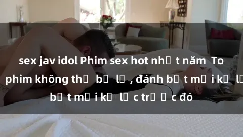 sex jav idol Phim sex hot nhất năm  Top những bộ phim không thể bỏ lỡ, đánh bật mọi kỷ lục trước đó