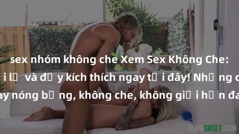 sex nhóm không che Xem Sex Không Che: Trải nghiệm mới lạ và đầy kích thích ngay tại đây! Những cảnh quay nóng bỏng, không che, không giới hạn đang chờ đón bạn. Đừng bỏ lỡ!