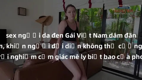 sex người da đen Gái Việt Nam dâm đãng làm tình say đắm, khiến người đối diện không thể cưỡng lại được. Hãy trải nghiệm cảm giác mê ly biết bao của phong cách yêu đương đậm chất dân tộc!