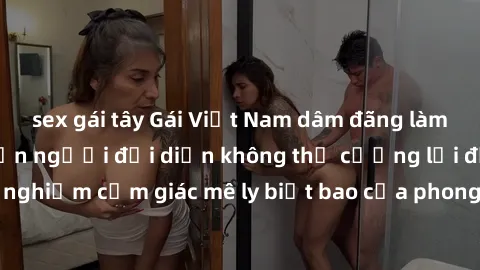 sex gái tây Gái Việt Nam dâm đãng làm tình say đắm, khiến người đối diện không thể cưỡng lại được. Hãy trải nghiệm cảm giác mê ly biết bao của phong cách yêu đương đậm chất dân tộc!