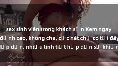 sex sinh viên trong khách sạn Xem ngay phim sex full HD đỉnh cao, không che, cực nét chỉ có tại đây! Hấp dẫn, nhiều tình tiết hấp dẫn sẽ khiến bạn thỏa mãn đắm say.