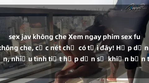 sex jav không che Xem ngay phim sex full HD đỉnh cao, không che, cực nét chỉ có tại đây! Hấp dẫn, nhiều tình tiết hấp dẫn sẽ khiến bạn thỏa mãn đắm say.