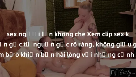 sex người lớn không che Xem clip sex không che mới - Nguồn gốc từ nguồn gốc rõ ràng, không giấu giếm. Đảm bảo khiến bạn hài lòng với những cảnh quay táo bạo và đầy kích thích.