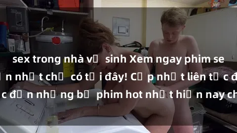 sex trong nhà vệ sinh Xem ngay phim sex mới nhất, hấp dẫn nhất chỉ có tại đây! Cập nhật liên tục đến những bộ phim hot nhất hiện nay chỉ trong vài cú click!