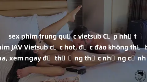 sex phim trung quốc vietsub Cập nhật mới nhất: Top phim JAV Vietsub cực hot, độc đáo không thể bỏ qua, xem ngay để thưởng thức những cảnh hấp dẫn và đầy kích thích!