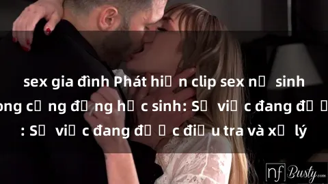 sex gia đình Phát hiện clip sex nữ sinh gây chấn động trong cộng đồng học sinh: Sự việc đang được điều tra và xử lý