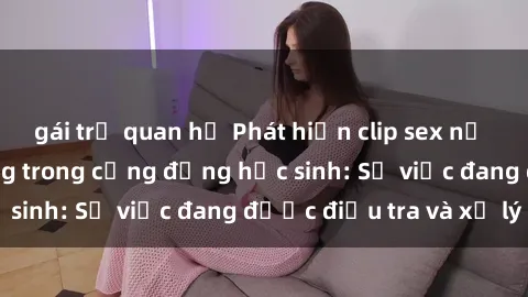 gái trẻ quan hệ Phát hiện clip sex nữ sinh gây chấn động trong cộng đồng học sinh: Sự việc đang được điều tra và xử lý