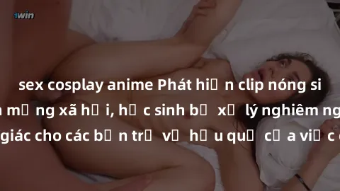 sex cosplay anime Phát hiện clip nóng sinh viên gây sốt trên mạng xã hội, học sinh bị xử lý nghiêm ngặt. Đây là cảnh giác cho các bạn trẻ về hậu quả của việc chia sẻ thông tin trái phép trên internet.