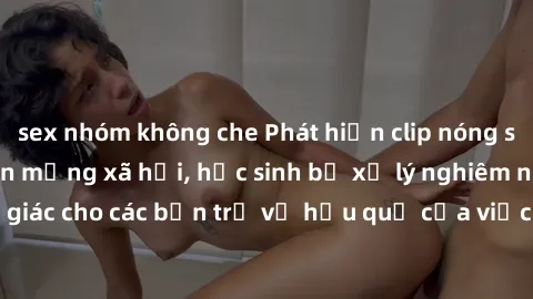 sex nhóm không che Phát hiện clip nóng sinh viên gây sốt trên mạng xã hội, học sinh bị xử lý nghiêm ngặt. Đây là cảnh giác cho các bạn trẻ về hậu quả của việc chia sẻ thông tin trái phép trên internet