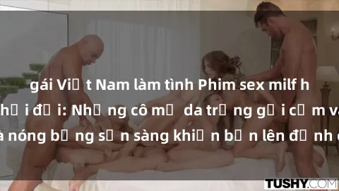 gái Việt Nam làm tình Phim sex milf hấp dẫn nhất mọi thời đại: Những cô mẹ da trắng gợi cảm và nóng bỏng sẵn sàng khiến bạn lên đỉnh chỉ trong chớp mắt!