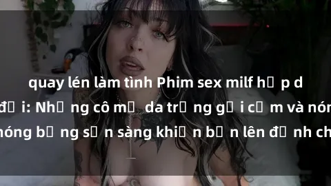 quay lén làm tình Phim sex milf hấp dẫn nhất mọi thời đại: Những cô mẹ da trắng gợi cảm và nóng bỏng sẵn sàng khiến bạn lên đỉnh chỉ trong chớp mắt!