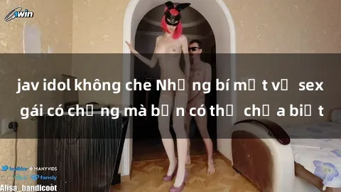 jav idol không che Những bí mật về sex gái có chồng mà bạn có thể chưa biết