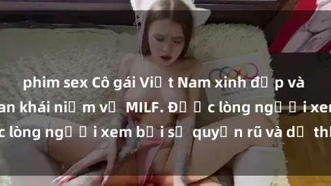 phim sex Cô gái Việt Nam xinh đẹp và gợi cảm làm xoá tan khái niệm về MILF. Được lòng người xem bởi sự quyến rũ và dễ thương.