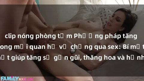 clip nóng phòng tắm Phương pháp tăng cường gắn kết trong mối quan hệ vợ chồng qua sex: Bí mật giúp tăng sự gần gũi, thăng hoa và hạnh phúc cho cặp đôi