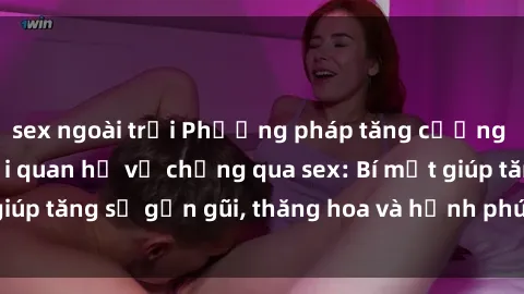 sex ngoài trời Phương pháp tăng cường gắn kết trong mối quan hệ vợ chồng qua sex: Bí mật giúp tăng sự gần gũi, thăng hoa và hạnh phúc cho cặp đôi