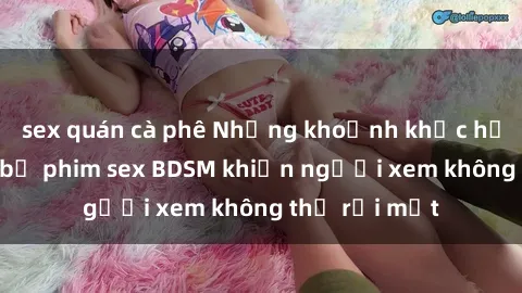 sex quán cà phê Những khoảnh khắc hấp dẫn trong bộ phim sex BDSM khiến người xem không thể rời mắt
