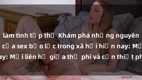 làm tình tập thể Khám phá những nguyên nhân và hậu quả của sex bạo lực trong xã hội hiện nay: Mối liên hệ giữa thị phi và cần thiết phải ngăn chặn.