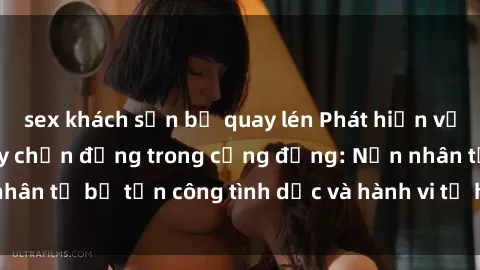 sex khách sạn bị quay lén Phát hiện vụ án bạo dâm sex gây chấn động trong cộng đồng: Nạn nhân tố bị tấn công tình dục và hành vi tệ hại được tiết lộ