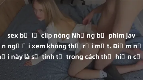 sex bị lộ clip nóng Những bộ phim jav SM không che khiến người xem không thể rời mắt. Điểm nổi bật của thể loại này là sự tinh tế trong cách thể hiện cảm xúc và sự hấp dẫn của những cảnh quay.