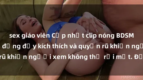 sex giáo viên Cập nhật clip nóng BDSM: Những pha hành động đầy kích thích và quyến rũ khiến người xem không thể rời mắt. Đừng bỏ lỡ!