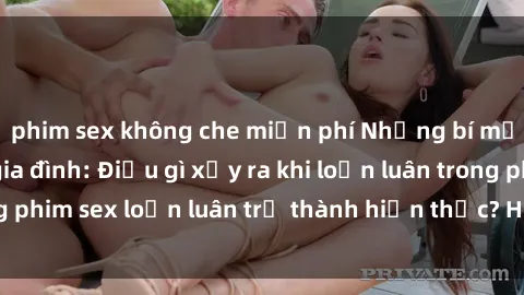 phim sex không che miễn phí Những bí mật đen tối trong gia đình: Điều gì xảy ra khi loạn luân trong phim sex loạn luân trở thành hiện thực? Hấp dẫn và gây sốc!