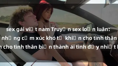 sex gái việt nam Truyện sex loạn luân: Bí mật gia đình và những cảm xúc khó tả khiến cho tình thân biến thành ái tình đầy nhiệt huyết