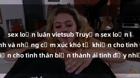 sex loạn luân vietsub Truyện sex loạn luân: Bí mật gia đình và những cảm xúc khó tả khiến cho tình thân biến thành ái tình đầy nhiệt huyết