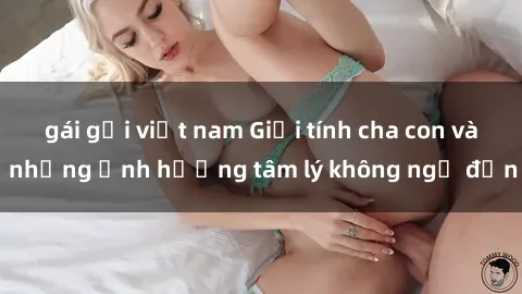 gái gọi việt nam Giới tính cha con và những ảnh hưởng tâm lý không ngờ đến