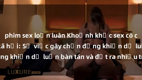 phim sex loạn luân Khoảnh khắc sex cô cháu gây sốc trong xã hội: Sự việc gây chấn động khiến dư luận bàn tán và đặt ra nhiều tranh cãi.