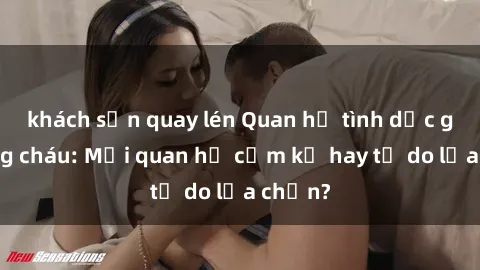 khách sạn quay lén Quan hệ tình dục giữa ông cháu: Mối quan hệ cấm kỵ hay tự do lựa chọn?
