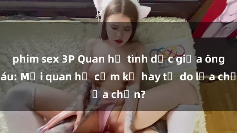 phim sex 3P Quan hệ tình dục giữa ông cháu: Mối quan hệ cấm kỵ hay tự do lựa chọn?