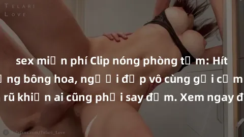 sex miễn phí Clip nóng phòng tắm: Hít thở nồng nàn hương bông hoa, người đẹp vô cùng gợi cảm và quyến rũ khiến ai cũng phải say đắm. Xem ngay để trải nghiệm điều đặc biệt!