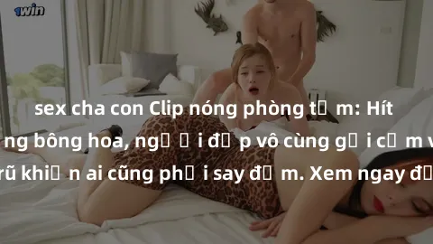 sex cha con Clip nóng phòng tắm: Hít thở nồng nàn hương bông hoa, người đẹp vô cùng gợi cảm và quyến rũ khiến ai cũng phải say đắm. Xem ngay để trải nghiệm điều đặc biệt!
