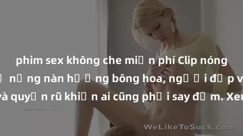 phim sex không che miễn phí Clip nóng phòng tắm: Hít thở nồng nàn hương bông hoa, người đẹp vô cùng gợi cảm và quyến rũ khiến ai cũng phải say đắm. Xem ngay để trải nghiệm điều đặc biệt!